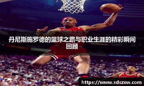 丹尼斯施罗德的篮球之路与职业生涯的精彩瞬间回顾